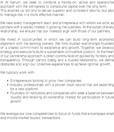 At Al Kanuni, we seek to combine a hands-on, active and operational approach with the willingness to compound capital over the long term.
This enables us not only to deliver superior and consistent returns, but also to manage risk in a more effective manner. We view every management team and entrepreneur with whom we work as partners with a vested interest in growing the business. At the outset of every relationship, we ensure that our interests align with those of our partners. We invest in opportunities in which we can build long-term economic alignment with the existing owners. We form trusted relationships founded on a shared commitment to excellence and growth. Together, we develop strategy and execute to build a sustainable competitive position. At the heart of our partnership approach is direct communication guided by honesty and transparency. Through candid dialog and a trusted relationship, we define obstacles and align our collective experiences to achieve optimal growth. We typically work with: Entrepreneurs looking to grow their companies
Industry professionals with a proven track record that are searching for a new platform
Founders of institutions and companies who seek a balance between liquidity and retaining an ownership interest for participation in future growth We leverage our core competencies to focus on funds that encompass small and middle-market buyout transactions. 