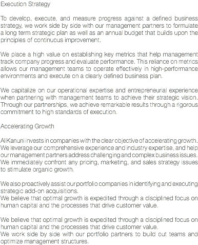 Execution Strategy To develop, execute, and measure progress against a defined business strategy, we work side by side with our management partners to formulate a long term strategic plan as well as an annual budget that builds upon the principles of continuous improvement. We place a high value on establishing key metrics that help management track company progress and evaluate performance. This reliance on metrics allows our management teams to operate effectively in high-performance environments and execute on a clearly defined business plan. We capitalize on our operational expertise and entrepreneurial experience when partnering with management teams to achieve their strategic vision. Through our partnerships, we achieve remarkable results through a rigorous commitment to high standards of execution. Accelerating Growth Al Kanuni invests in companies with the clear objective of accelerating growth.
We leverage our comprehensive experience and industry expertise, and help our management partners address challenging and complex business issues.
We immediately confront any pricing, marketing, and sales strategy issues to stimulate organic growth. We also proactively assist our portfolio companies in identifying and executing strategic add-on acquisitions.
We believe that optimal growth is expedited through a disciplined focus on human capital and the processes that drive customer value. We believe that optimal growth is expedited through a disciplined focus on human capital and the processes that drive customer value. We work side by side with our portfolio partners to build out teams and optimize management structures.