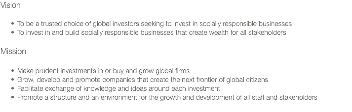 Vision To be a trusted choice of global investors seeking to invest in socially responsible businesses
To invest in and build socially responsible businesses that create wealth for all stakeholders Mission Make prudent investments in or buy and grow global firms
Grow, develop and promote companies that create the next frontier of global citizens
Facilitate exchange of knowledge and ideas around each investment
Promote a structure and an environment for the growth and development of all staff and stakeholders