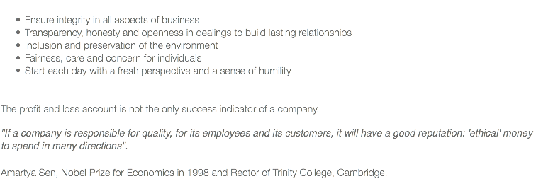 
Ensure integrity in all aspects of business
Transparency, honesty and openness in dealings to build lasting relationships
Inclusion and preservation of the environment
Fairness, care and concern for individuals
Start each day with a fresh perspective and a sense of humility The profit and loss account is not the only success indicator of a company. "If a company is responsible for quality, for its employees and its customers, it will have a good reputation: 'ethical' money to spend in many directions". Amartya Sen, Nobel Prize for Economics in 1998 and Rector of Trinity College, Cambridge.
